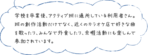 学校を卒業後、アクティブ班に通所している利用者さん。班の創作活動だけでなく、近くのカラオケ店で好きな曲を歌ったり、みんなで外食したり、余暇活動にも楽しんで参加されています。