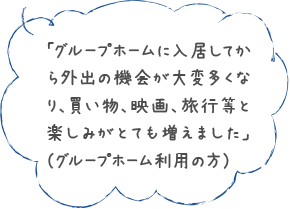 「グループホームに入居してから外出の機会が大変多くなり、買い物、映画、旅行等と楽しみがとても増えました」（グループホーム利用の方）