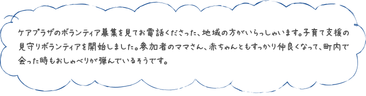 ケアプラザのボランティア募集を見てお電話くださった、地域の方がいらっしゃいます。子育て支援の見守りボランティアを開始しました。参加者のママさん、赤ちゃんともすっかり仲良くなって、町内で会った時もおしゃべりが弾んでいるそうです。